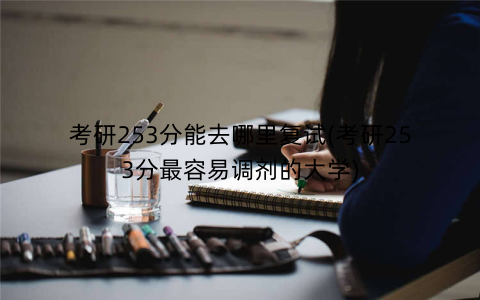 考研253分能去哪里复试(考研253分最容易调剂的大学)