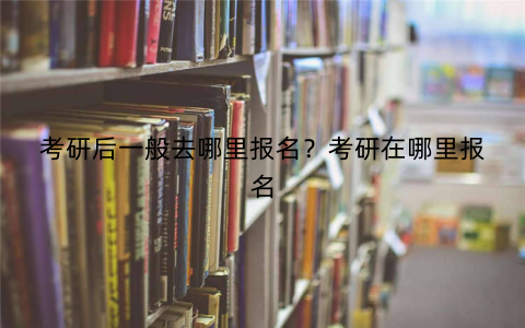 考研后一般去哪里报名?考研在哪里报名