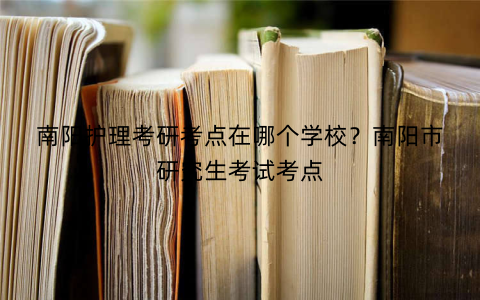 南阳护理考研考点在哪个学校?南阳市研究生考试考点