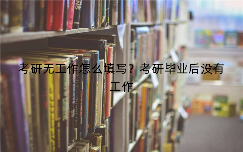 考研无工作怎么填写？考研毕业后没有工作