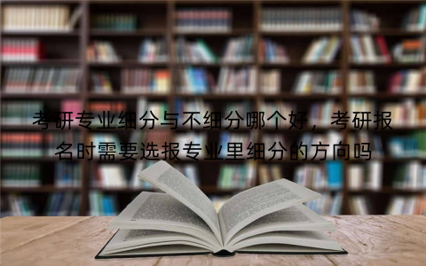 考研专业细分与不细分哪个好,考研报名时需要选报专业里细分的方向吗
