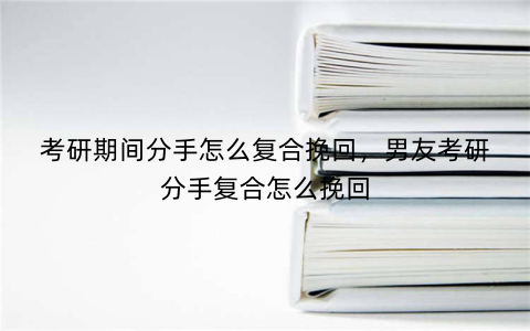 考研期间分手怎么复合挽回，男友考研分手复合怎么挽回