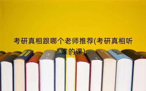 考研真相跟哪个老师推荐(考研真相听谁的课)