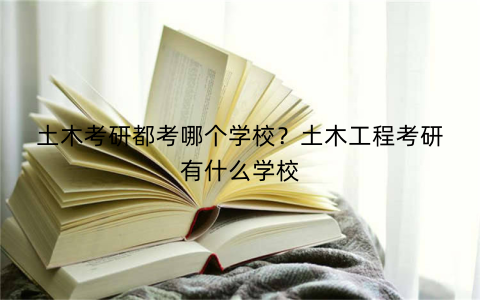 土木考研都考哪个学校?土木工程考研有什么学校