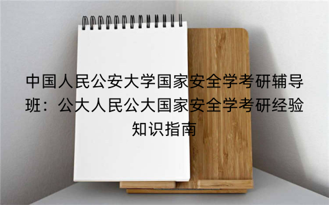 中国人民公安大学国家安全学考研辅导班：公大人民公大国家安全学考研经验知识指南