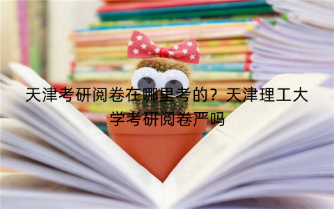 天津考研阅卷在哪里考的?天津理工大学考研阅卷严吗
