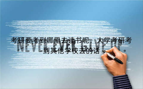 考研要考到哪里去读书呢,大学考研考到其他学校去的话