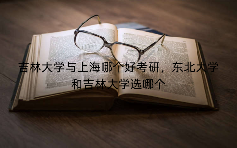吉林大学与上海哪个好考研,东北大学和吉林大学选哪个
