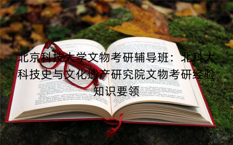 北京科技大学文物考研辅导班:北科大科技史与文化遗产研究院文物考研经验知识要领