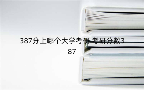 387分上哪个大学考研 考研分数387