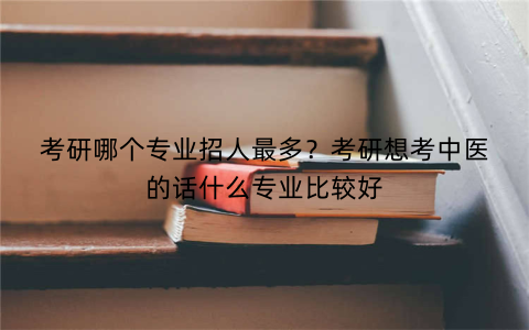 考研哪个专业招人最多？考研想考中医的话什么专业比较好
