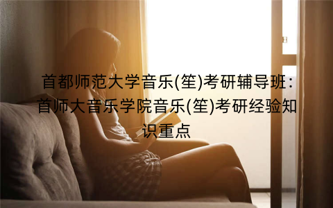 首都师范大学音乐(笙)考研辅导班：首师大音乐学院音乐(笙)考研经验知识重点