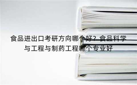 食品进出口考研方向哪个好？食品科学与工程与制药工程哪个专业好
