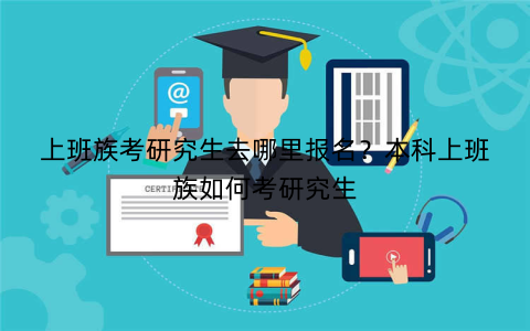 上班族考研究生去哪里报名?本科上班族如何考研究生