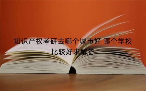 知识产权考研去哪个城市好 哪个学校比较好求解答