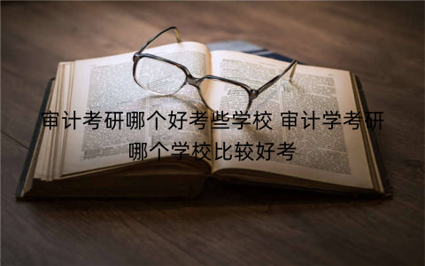 审计考研哪个好考些学校 审计学考研哪个学校比较好考