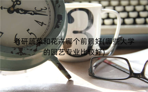 考研蔬菜和花卉哪个前景好(哪些大学的园艺专业比较好)
