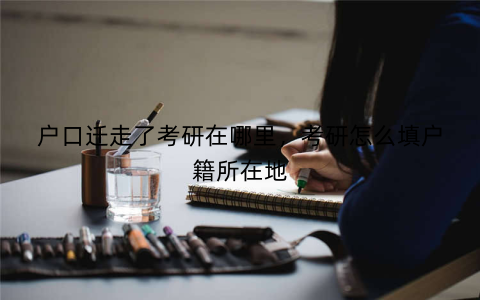 户口迁走了考研在哪里，考研怎么填户籍所在地