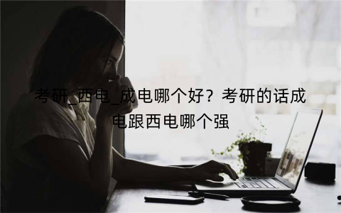 考研_西电_成电哪个好?考研的话成电跟西电哪个强