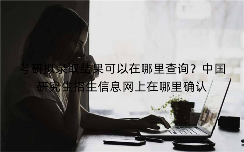 考研拟录取结果可以在哪里查询?中国研究生招生信息网上在哪里确认