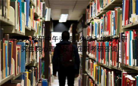 华师大考研中午去哪里休息?华师大研究生院心理学硕士在职考研咨询