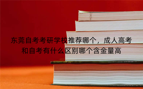 东莞自考考研学校推荐哪个,成人高考和自考有什么区别哪个含金量高