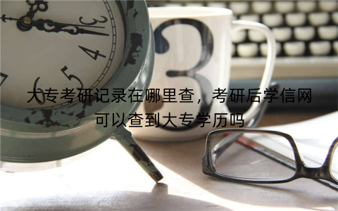 大专考研记录在哪里查,考研后学信网可以查到大专学历吗