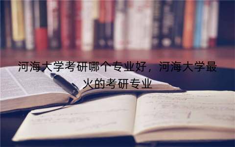 河海大学考研哪个专业好，河海大学最火的考研专业