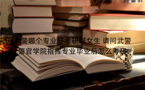 武警哪个专业好考研啊女生 请问武警警官学院指挥专业毕业后怎么考研