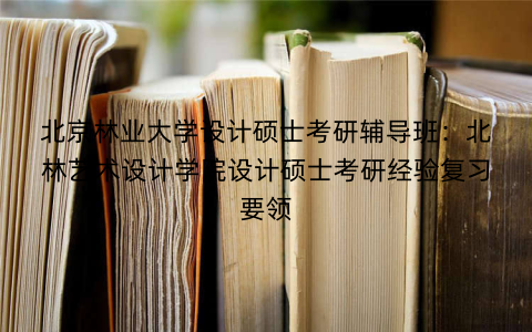 北京林业大学设计硕士考研辅导班：北林艺术设计学院设计硕士考研经验复习要领