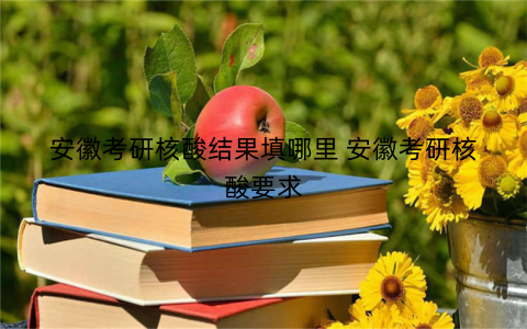 安徽考研核酸结果填哪里 安徽考研核酸要求