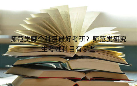 师范类哪个科目最好考研?师范类研究生考试科目有哪些