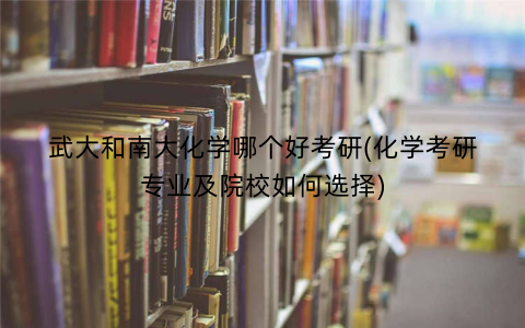 武大和南大化学哪个好考研(化学考研专业及院校如何选择)