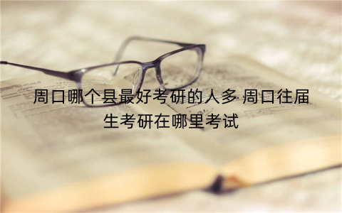 周口哪个县最好考研的人多 周口往届生考研在哪里考试