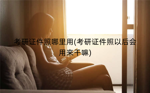 考研证件照哪里用(考研证件照以后会用来干嘛)