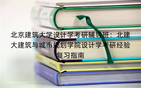 北京建筑大学设计学考研辅导班：北建大建筑与城市规划学院设计学考研经验复习指南