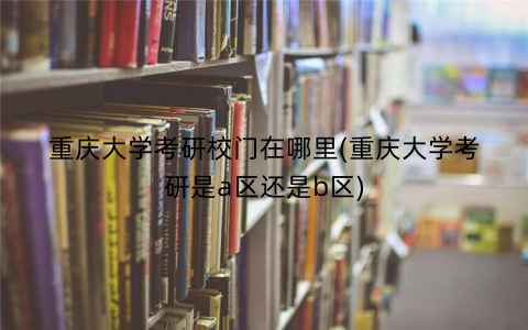 重庆大学考研校门在哪里(重庆大学考研是a区还是b区)