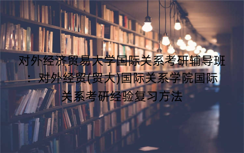 对外经济贸易大学国际关系考研辅导班：对外经贸(贸大)国际关系学院国际关系考研经验复习方法