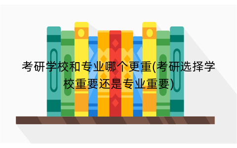 考研学校和专业哪个更重(考研选择学校重要还是专业重要)