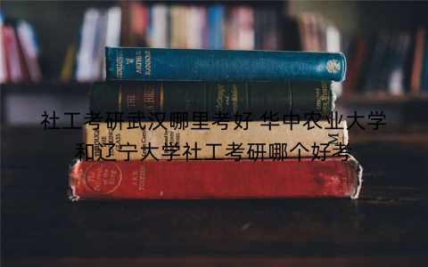 社工考研武汉哪里考好 华中农业大学和辽宁大学社工考研哪个好考