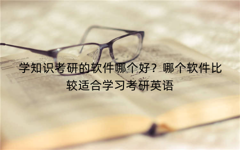 学知识考研的软件哪个好?哪个软件比较适合学习考研英语