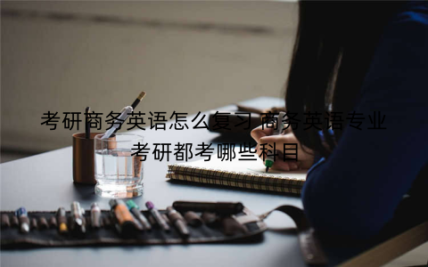 考研商务英语怎么复习 商务英语专业考研都考哪些科目