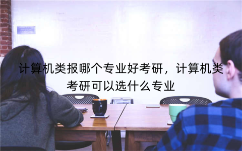 计算机类报哪个专业好考研,计算机类考研可以选什么专业