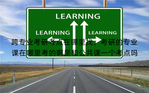 跨专业考研考点在哪里找，考研的专业课在哪里考的啊是和公共课一个考点吗