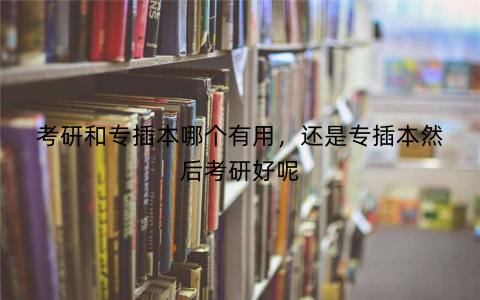 考研和专插本哪个有用，还是专插本然后考研好呢