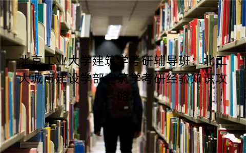 北京工业大学建筑学考研辅导班：北工大城市建设学部建筑学考研经验知识攻略