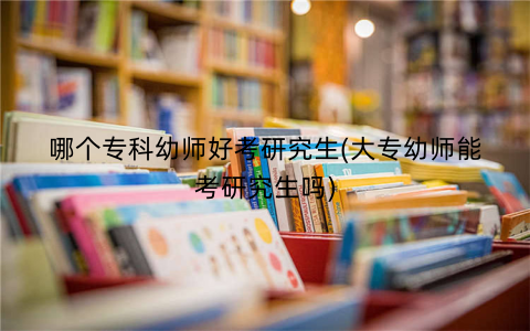 哪个专科幼师好考研究生(大专幼师能考研究生吗)