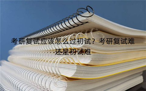考研复试应该怎么过初试?考研复试难还是初试难