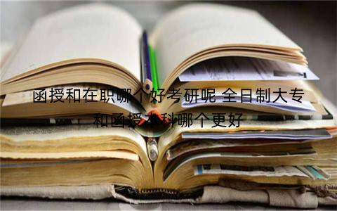 函授和在职哪个好考研呢 全日制大专和函授本科哪个更好