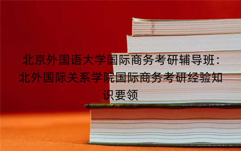 北京外国语大学国际商务考研辅导班：北外国际关系学院国际商务考研经验知识要领